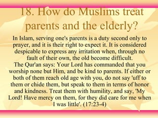 18. How do Muslims treat 
parents and the elderly? 
In Islam, serving one's parents is a duty second only to 
prayer, and it is their right to expect it. It is considered 
despicable to express any irritation when, through no 
fault of their own, the old become difficult. 
The Qur'an says: Your Lord has commanded that you 
worship none but Him, and be kind to parents. If either or 
both of them reach old age with you, do not say 'uff to 
them or chide them, but speak to them in terms of honor 
and kindness. Treat them with humility, and say, 'My 
Lord! Have mercy on them, for they did care for me when 
I was little'. (17:23-4) 
 