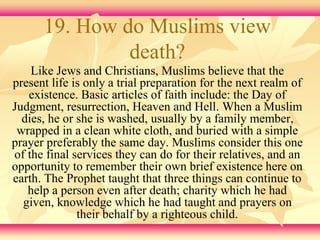 19. How do Muslims view 
death? 
Like Jews and Christians, Muslims believe that the 
present life is only a trial preparation for the next realm of 
existence. Basic articles of faith include: the Day of 
Judgment, resurrection, Heaven and Hell. When a Muslim 
dies, he or she is washed, usually by a family member, 
wrapped in a clean white cloth, and buried with a simple 
prayer preferably the same day. Muslims consider this one 
of the final services they can do for their relatives, and an 
opportunity to remember their own brief existence here on 
earth. The Prophet taught that three things can continue to 
help a person even after death; charity which he had 
given, knowledge which he had taught and prayers on 
their behalf by a righteous child. 
 