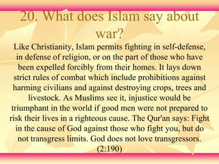 20. What does Islam say about 
war? 
Like Christianity, Islam permits fighting in self-defense, 
in defense of religion, or on the part of those who have 
been expelled forcibly from their homes. It lays down 
strict rules of combat which include prohibitions against 
harming civilians and against destroying crops, trees and 
livestock. As Muslims see it, injustice would be 
triumphant in the world if good men were not prepared to 
risk their lives in a righteous cause. The Qur'an says: Fight 
in the cause of God against those who fight you, but do 
not transgress limits. God does not love transgressors. 
(2:190) 
 