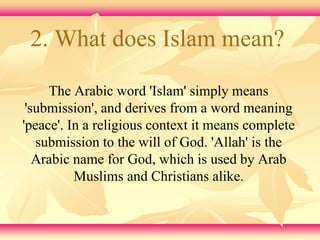 2. What does Islam mean? 
The Arabic word 'Islam' simply means 
'submission', and derives from a word meaning 
'peace'. In a religious context it means complete 
submission to the will of God. 'Allah' is the 
Arabic name for God, which is used by Arab 
Muslims and Christians alike. 
 
