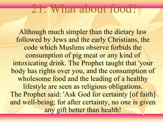 21. What about food? 
Although much simpler than the dietary law 
followed by Jews and the early Christians, the 
code which Muslims observe forbids the 
consumption of pig meat or any kind of 
intoxicating drink. The Prophet taught that 'your 
body has rights over you, and the consumption of 
wholesome food and the leading of a healthy 
lifestyle are seen as religious obligations. 
The Prophet said: 'Ask God for certainty [of faith] 
and well-being; for after certainty, no one is given 
any gift better than health! 
 