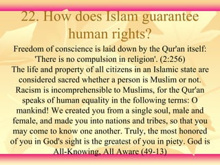 22. How does Islam guarantee 
human rights? 
Freedom of conscience is laid down by the Qur'an itself: 
'There is no compulsion in religion'. (2:256) 
The life and property of all citizens in an Islamic state are 
considered sacred whether a person is Muslim or not. 
Racism is incomprehensible to Muslims, for the Qur'an 
speaks of human equality in the following terms: O 
mankind! We created you from a single soul, male and 
female, and made you into nations and tribes, so that you 
may come to know one another. Truly, the most honored 
of you in God's sight is the greatest of you in piety. God is 
All-Knowing, All Aware (49-13) 
 