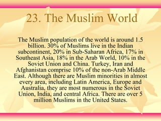 23. The Muslim World 
The Muslim population of the world is around 1.5 
billion. 30% of Muslims live in the Indian 
subcontinent, 20% in Sub-Saharan Africa, 17% in 
Southeast Asia, 18% in the Arab World, 10% in the 
Soviet Union and China. Turkey, Iran and 
Afghanistan comprise 10% of the non-Arab Middle 
East. Although there are Muslim minorities in almost 
every area, including Latin America, Europe and 
Australia, they are most numerous in the Soviet 
Union, India, and central Africa. There are over 5 
million Muslims in the United States. 
 