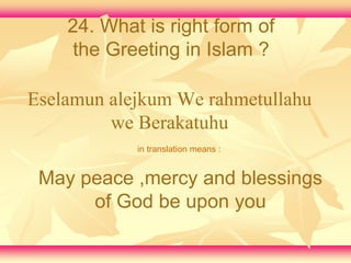 24. What is right form of 
the Greeting in Islam ? 
Eselamun alejkum We rahmetullahu 
we Berakatuhu 
in translation means : 
May peace ,mercy and blessings 
of God be upon you 
 