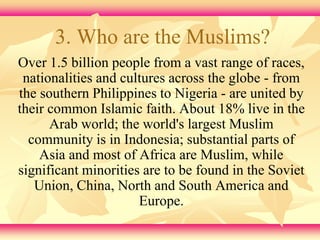 3. Who are the Muslims? 
Over 1.5 billion people from a vast range of races, 
nationalities and cultures across the globe - from 
the southern Philippines to Nigeria - are united by 
their common Islamic faith. About 18% live in the 
Arab world; the world's largest Muslim 
community is in Indonesia; substantial parts of 
Asia and most of Africa are Muslim, while 
significant minorities are to be found in the Soviet 
Union, China, North and South America and 
Europe. 
 
