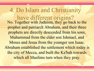 4. Do Islam and Christianity 
have different origins? 
No. Together with Judaism, they go back to the 
prophet and patriarch Abraham, and their three 
prophets are directly descended from his sons, 
Muhammad from the elder son Ishmael, and 
Moses and Jesus from the younger son Isaac. 
Abraham established the settlement which today is 
the city of Mecca, and built the Ka'bah towards 
which all Muslims turn when they pray. 
 