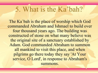 5. What is the Ka’bah? 
The Ka`bah is the place of worship which God 
commanded Abraham and Ishmael to build over 
four thousand years ago. The building was 
constructed of stone on what many believe was 
the original site of a sanctuary established by 
Adam. God commanded Abraham to summon 
all mankind to visit this place, and when 
pilgrims go there today they say 'At Your 
service, O Lord', in response to Abraham's 
summons. 
 