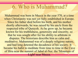 6. Who is Muhammad? 
Muhammad was born in Mecca in the year 570, at a time 
when Christianity was not yet fully established in Europe. 
Since his father died before his birth, and his mother 
shortly afterwards, he was raised by his uncle from the 
respected tribe of Quraysh. As he grew up, he became 
known for his truthfulness, generosity and sincerity, so 
that he was sought after for his ability to arbitrate in 
disputes. The historians describe him as calm and 
meditative. Muhammad was of a deeply religious nature, 
and had long detested the decadence of his society. It 
became his habit to meditate from time to time in the Cave 
of Hira near the summit of Jabal al-Nur, the 'Mountain of 
Light' near Mecca. 
 
