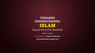 TOWARDS
UNDERSTANDING
ISLAM
Sayyid Abul A’la Mawdudi
(Book Author)
A presentation by Moazzam Shoukat
moazzamshoukat1@gmail.com
 