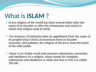 What is ISLAM ?
 Every religion of the world has been named either after the
name of its founder or after the community and nation in
which that religion took its birth.
 For instance, Christianity takes its appellation from the name of
its prophet Jesus Christ; Zoroastrians from its founder
zoroaster; and Judaism, the religion of the Jews, from the name
of the tribe Judah.
 ‘Islam’ is an Arabic word and connotes submission, surrender,
and obedience As a religion, Islam stands for complete
submission and obedience to Allah and that is why it is called
‘ISLAM’ .
 
