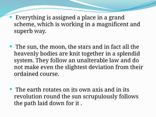 Everything is assigned a place in a grand
scheme, which is working in a magnificent and
superb way.
 The sun, the moon, the stars and in fact all the
heavenly bodies are knit together in a splendid
system. They follow an unalterable law and do
not make even the slightest deviation from their
ordained course.
 The earth rotates on its own axis and in its
revolution round the sun scrupulously follows
the path laid down for it .
 