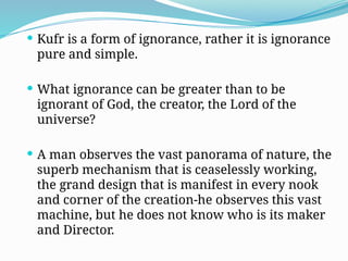  Kufr is a form of ignorance, rather it is ignorance
pure and simple.
 What ignorance can be greater than to be
ignorant of God, the creator, the Lord of the
universe?
 A man observes the vast panorama of nature, the
superb mechanism that is ceaselessly working,
the grand design that is manifest in every nook
and corner of the creation-he observes this vast
machine, but he does not know who is its maker
and Director.
 