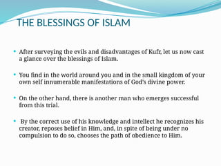 THE BLESSINGS OF ISLAM
 After surveying the evils and disadvantages of Kufr, let us now cast
a glance over the blessings of Islam.
 You find in the world around you and in the small kingdom of your
own self innumerable manifestations of God’s divine power.
 On the other hand, there is another man who emerges successful
from this trial.
 By the correct use of his knowledge and intellect he recognizes his
creator, reposes belief in Him, and, in spite of being under no
compulsion to do so, chooses the path of obedience to Him.
 