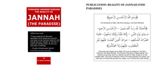 TOWARDS UNDERSTANDING
THE REALITY OF
PUBLICATION: REALITY OF JANNAH (THE
PARADISE)
JANNAH
(THE PARADISE)
Allah (swt) said:
"I have prepared for My pious
worshipers such things as no eye has
ever seen, no ear has ever heard of, and
nobody has ever thought of. All that is
reserved, besides which, all that you
have seen, is nothing."
- Prophet Muhammad (pbuh)
[Sahih Bukhari: Book *60, Hadith *303)
[In the Name of Allah, the Most Gracious, the Most Mercifull
J—
XX '
~ -C.XJ — ---------A
X XXX
X- ✓
, * x ' x « ®
.« X >T* 0 ' 0 '' ( 1
s ' '
By
Dr Wazir Ali Khan
[All praise and thanks be to Allah, the Lord of existence. The Most
Gracious, the Most Merciful. The Owner of the Day of Recompense. You
(alone) we worship, and You (alone) we ask for help. Guide us to the
straight path. The way of those on whom You have granted Your grace, not
(the way) of those who earned Your anger, nor of those who went astray]
 