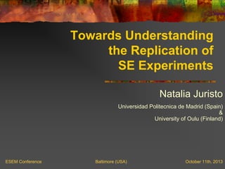 Towards Understanding
the Replication of
SE Experiments
Natalia Juristo
Universidad Politecnica de Madrid (Spain)
&
University of Oulu (Finland)
ESEM Conference Baltimore (USA) October 11th, 2013
 