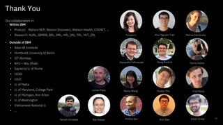Thank You
52
Our collaborators in
• Within IBM
• Product: Watson NLP, Watson Discovery, Watson Health, CODAIT, …
• Research: AURL, IBMRA, BRL, DRL, HRL, IRL, TRL, YKT, ZRL
• Outside of IBM
• Allen AI Institute
• Humboldt University of Berlin
• IIT-Bombay
• NYU – Abu Dhabi
• Sapienza U. of Rome
• UCSD
• UIUC
• U. of Malta
• U. of Maryland, College Park
• U. of Michigan, Ann Arbor
• U. of Washington
• Vietnamese National U.
• …
Yunyao Li
Huaiyu Zhu
Kun Qian
Nancy Wang Fred Reiss
Yannis KatsisDoug Burdick
Ban Kawas
Lucian Popa
Ishan JindalPritthvi Sen
Marina DanilevskyKhoi-Nguyen Tran
Sairam Gurajada
Alexandre Evfimievski
 