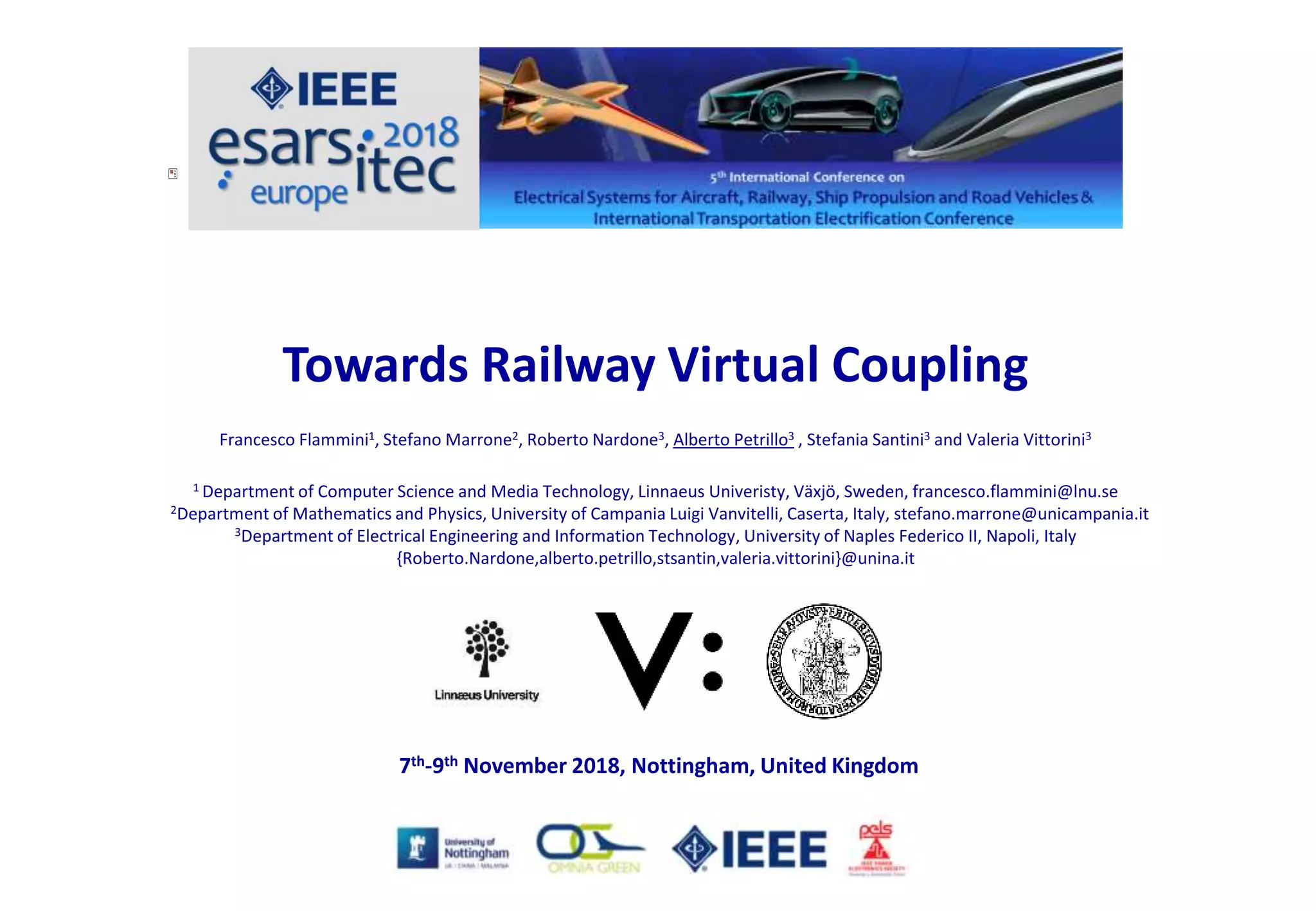 Towards Railway Virtual Coupling
Francesco Flammini1, Stefano Marrone2, Roberto Nardone3, Alberto Petrillo3 , Stefania Santini3 and Valeria Vittorini3
1 Department of Computer Science and Media Technology, Linnaeus Univeristy, Växjö, Sweden, francesco.flammini@lnu.se
2Department of Mathematics and Physics, University of Campania Luigi Vanvitelli, Caserta, Italy, stefano.marrone@unicampania.it
3Department of Electrical Engineering and Information Technology, University of Naples Federico II, Napoli, Italy
{Roberto.Nardone,alberto.petrillo,stsantin,valeria.vittorini}@unina.it
7th-9th November 2018, Nottingham, United Kingdom
 