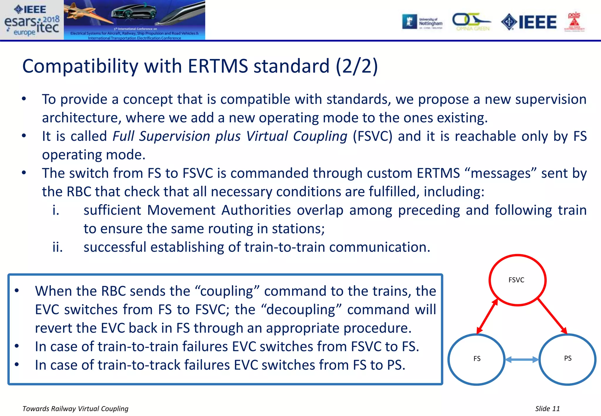 Slide 11Towards Railway Virtual Coupling
Compatibility with ERTMS standard (2/2)
• To provide a concept that is compatible with standards, we propose a new supervision
architecture, where we add a new operating mode to the ones existing.
• It is called Full Supervision plus Virtual Coupling (FSVC) and it is reachable only by FS
operating mode.
• The switch from FS to FSVC is commanded through custom ERTMS “messages” sent by
the RBC that check that all necessary conditions are fulfilled, including:
i. sufficient Movement Authorities overlap among preceding and following train
to ensure the same routing in stations;
ii. successful establishing of train-to-train communication.
FS PS
FSVC
• When the RBC sends the “coupling” command to the trains, the
EVC switches from FS to FSVC; the “decoupling” command will
revert the EVC back in FS through an appropriate procedure.
• In case of train-to-train failures EVC switches from FSVC to FS.
• In case of train-to-track failures EVC switches from FS to PS.
 