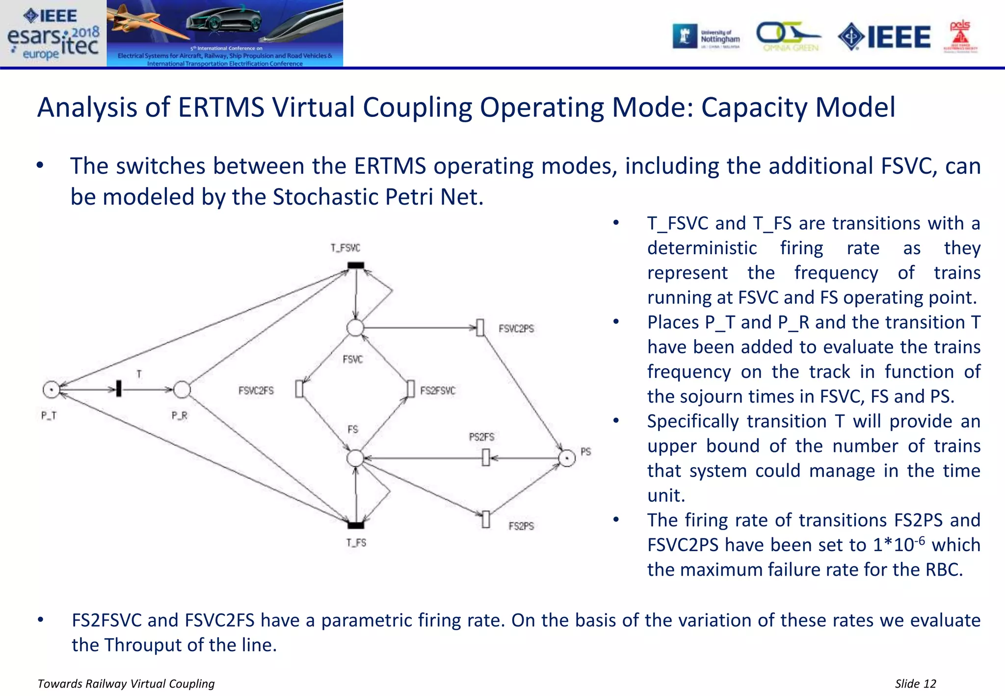 Slide 12Towards Railway Virtual Coupling
Analysis of ERTMS Virtual Coupling Operating Mode: Capacity Model
• The switches between the ERTMS operating modes, including the additional FSVC, can
be modeled by the Stochastic Petri Net.
• T_FSVC and T_FS are transitions with a
deterministic firing rate as they
represent the frequency of trains
running at FSVC and FS operating point.
• Places P_T and P_R and the transition T
have been added to evaluate the trains
frequency on the track in function of
the sojourn times in FSVC, FS and PS.
• Specifically transition T will provide an
upper bound of the number of trains
that system could manage in the time
unit.
• The firing rate of transitions FS2PS and
FSVC2PS have been set to 1*10-6 which
the maximum failure rate for the RBC.
• FS2FSVC and FSVC2FS have a parametric firing rate. On the basis of the variation of these rates we evaluate
the Throuput of the line.
 