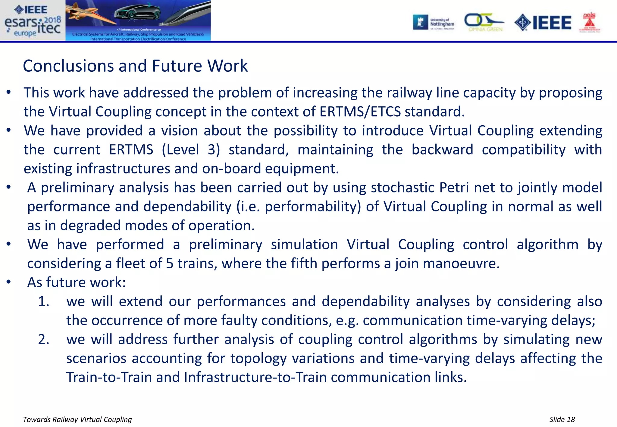 Slide 18Towards Railway Virtual Coupling
Conclusions and Future Work
• This work have addressed the problem of increasing the railway line capacity by proposing
the Virtual Coupling concept in the context of ERTMS/ETCS standard.
• We have provided a vision about the possibility to introduce Virtual Coupling extending
the current ERTMS (Level 3) standard, maintaining the backward compatibility with
existing infrastructures and on-board equipment.
• A preliminary analysis has been carried out by using stochastic Petri net to jointly model
performance and dependability (i.e. performability) of Virtual Coupling in normal as well
as in degraded modes of operation.
• We have performed a preliminary simulation Virtual Coupling control algorithm by
considering a fleet of 5 trains, where the fifth performs a join manoeuvre.
• As future work:
1. we will extend our performances and dependability analyses by considering also
the occurrence of more faulty conditions, e.g. communication time-varying delays;
2. we will address further analysis of coupling control algorithms by simulating new
scenarios accounting for topology variations and time-varying delays affecting the
Train-to-Train and Infrastructure-to-Train communication links.
 