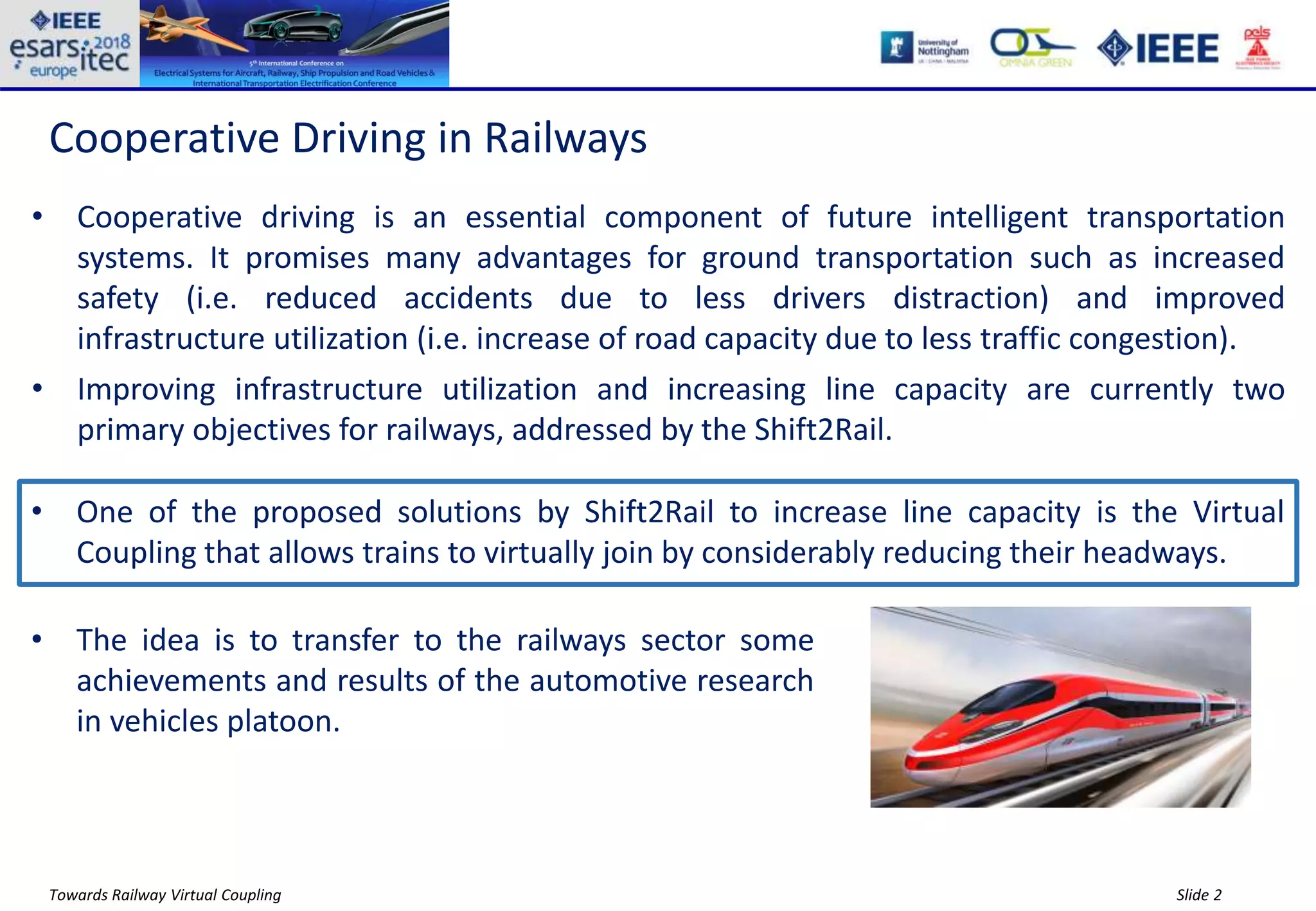 Slide 2Towards Railway Virtual Coupling
Cooperative Driving in Railways
• Cooperative driving is an essential component of future intelligent transportation
systems. It promises many advantages for ground transportation such as increased
safety (i.e. reduced accidents due to less drivers distraction) and improved
infrastructure utilization (i.e. increase of road capacity due to less traffic congestion).
• Improving infrastructure utilization and increasing line capacity are currently two
primary objectives for railways, addressed by the Shift2Rail.
• One of the proposed solutions by Shift2Rail to increase line capacity is the Virtual
Coupling that allows trains to virtually join by considerably reducing their headways.
• The idea is to transfer to the railways sector some
achievements and results of the automotive research
in vehicles platoon.
 