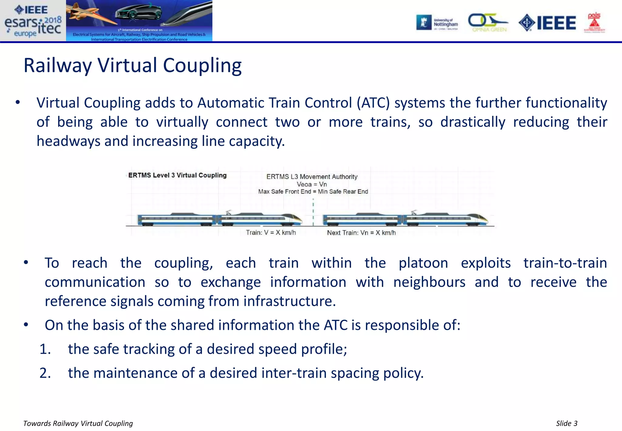 Slide 3Towards Railway Virtual Coupling
Railway Virtual Coupling
• Virtual Coupling adds to Automatic Train Control (ATC) systems the further functionality
of being able to virtually connect two or more trains, so drastically reducing their
headways and increasing line capacity.
• To reach the coupling, each train within the platoon exploits train-to-train
communication so to exchange information with neighbours and to receive the
reference signals coming from infrastructure.
• On the basis of the shared information the ATC is responsible of:
1. the safe tracking of a desired speed profile;
2. the maintenance of a desired inter-train spacing policy.
 
