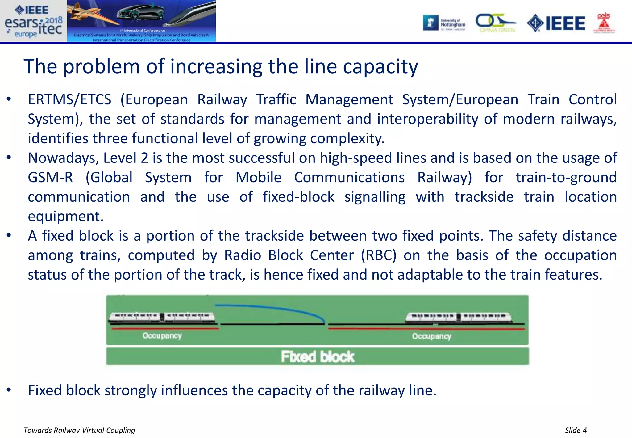 Slide 4Towards Railway Virtual Coupling
The problem of increasing the line capacity
• ERTMS/ETCS (European Railway Traffic Management System/European Train Control
System), the set of standards for management and interoperability of modern railways,
identifies three functional level of growing complexity.
• Nowadays, Level 2 is the most successful on high-speed lines and is based on the usage of
GSM-R (Global System for Mobile Communications Railway) for train-to-ground
communication and the use of fixed-block signalling with trackside train location
equipment.
• A fixed block is a portion of the trackside between two fixed points. The safety distance
among trains, computed by Radio Block Center (RBC) on the basis of the occupation
status of the portion of the track, is hence fixed and not adaptable to the train features.
• Fixed block strongly influences the capacity of the railway line.
 