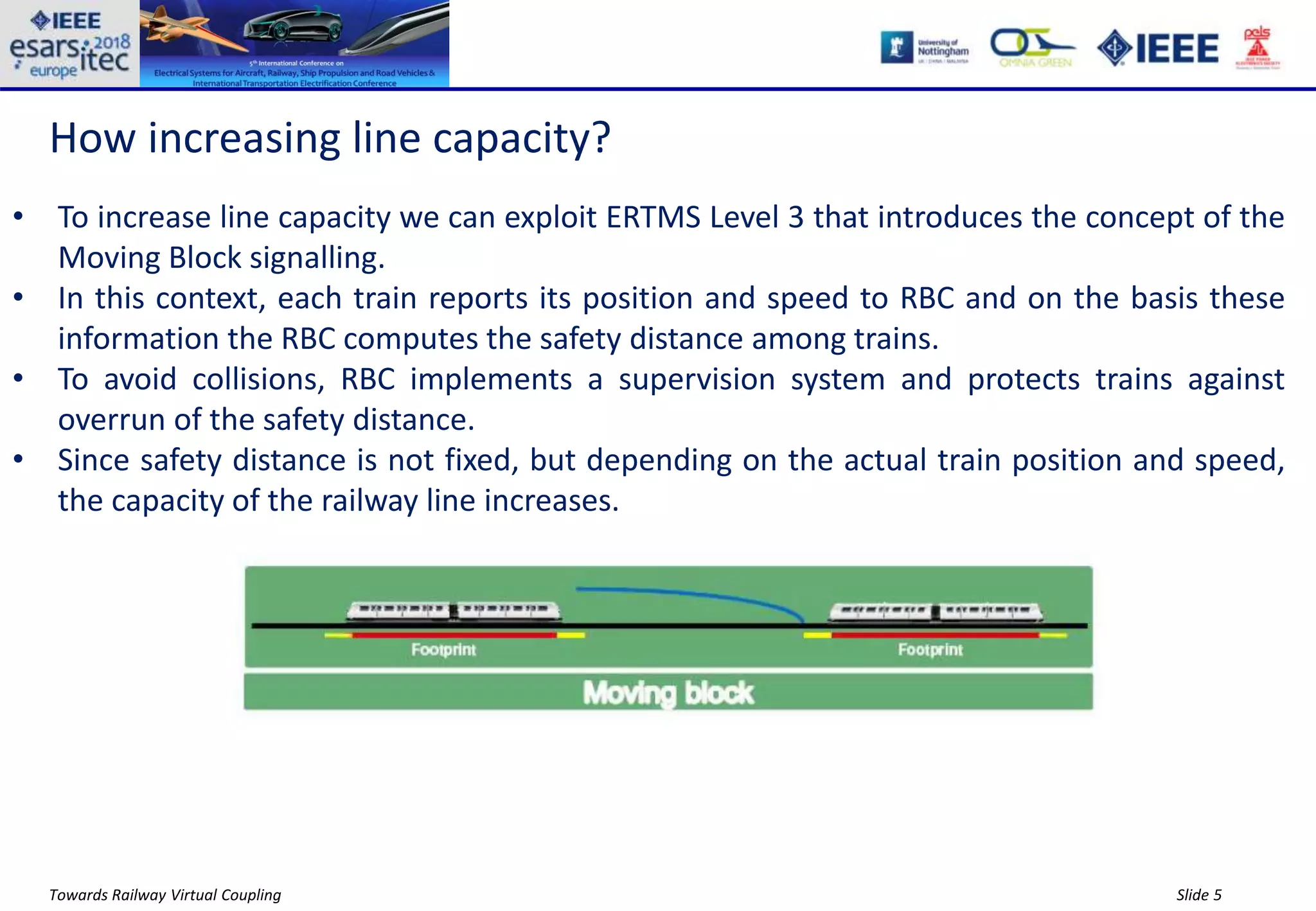 Slide 5Towards Railway Virtual Coupling
How increasing line capacity?
• To increase line capacity we can exploit ERTMS Level 3 that introduces the concept of the
Moving Block signalling.
• In this context, each train reports its position and speed to RBC and on the basis these
information the RBC computes the safety distance among trains.
• To avoid collisions, RBC implements a supervision system and protects trains against
overrun of the safety distance.
• Since safety distance is not fixed, but depending on the actual train position and speed,
the capacity of the railway line increases.
 