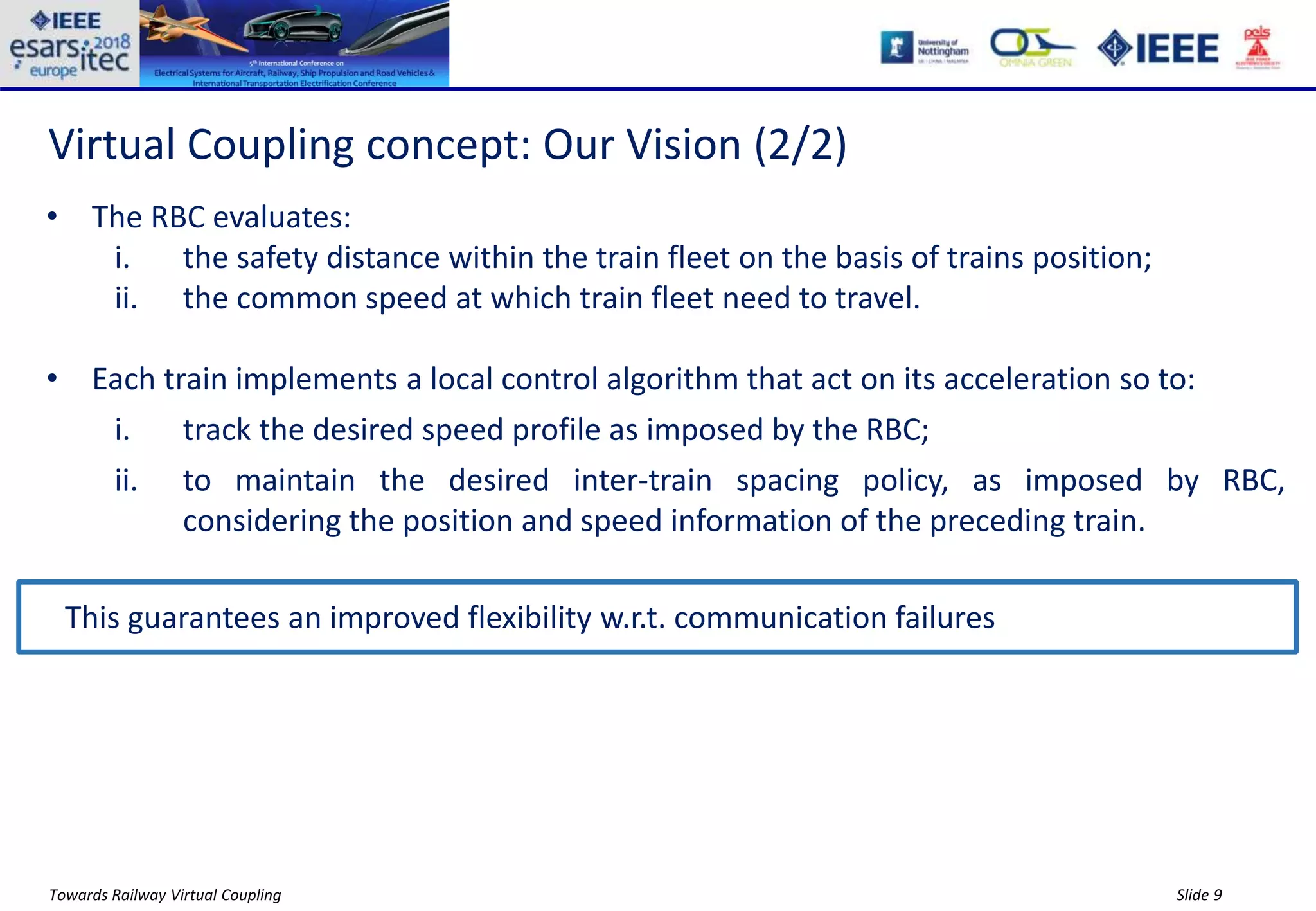 Slide 9Towards Railway Virtual Coupling
Virtual Coupling concept: Our Vision (2/2)
• The RBC evaluates:
i. the safety distance within the train fleet on the basis of trains position;
ii. the common speed at which train fleet need to travel.
• Each train implements a local control algorithm that act on its acceleration so to:
i. track the desired speed profile as imposed by the RBC;
ii. to maintain the desired inter-train spacing policy, as imposed by RBC,
considering the position and speed information of the preceding train.
This guarantees an improved flexibility w.r.t. communication failures
 