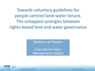 Towards voluntary guidelines for
people-centred land-water tenure.
The untapped synergies between
rights-based land and water governance
Barbara van Koppen
International Water
Management Institute
 