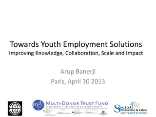 Towards Youth Employment Solutions
Improving Knowledge, Collaboration, Scale and Impact
Arup Banerji
Paris, April 30 2013
 
