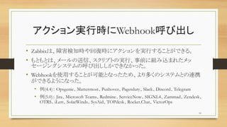 gЕrWebhookӳ
? ZabbixϡϺ֪r؏͕r˥gФ뤳ȤǤ롣
? ȤȤϡ`šץȤΌgСǰ˽Mzޤ줿
`󥰥ƥκӳǤʤä
? Webhookʹä뤳ȤܤȤʤäᡢयΥƥȤBЯ
Ǥ褦ˤʤä
? (4.4) OpsgenieMattermostPushoverPagerdutySlackDiscordTelegram
? (5.0) JiraMicrosoft TeamsRedmineServiceNowSIGNL4ZammadZendesk
OTRSiLertSolarWindsSysAidTOPdeskRocket.ChatVictorOps
10
 