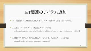 IoTvBΥƥ׷
? IoTvBȤơModbusMQTTΥƥɤǤ褦ˤʤä
? Modbus (ƥॿףZabbix`)
modbus.get[endpoint,<slave id>,<function>,<address>,<count>,<type>,<endianness>,<offset>]
? MQTT (ƥॿףZabbix`ȡZabbix`2)
mqtt.get[<broker_url>,topic,<username>,<password>]
24
 