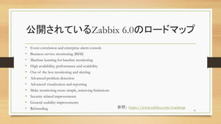 _ƤZabbix 6.0Υ`ɥޥå
? Event correlation and enterprise alarm console
? Business service monitoring (BSM)
? Machine learning for baseline monitoring
? High availability, performance and scalability
? Out of the box monitoring and alerting
? Advanced problem detection
? Advanced visualization and reporting
? Make monitoring more simple, removing limitations
? Security related improvements
? General usability improvements
? Rebranding 31
գ https://www.zabbix.com/roadmap
 