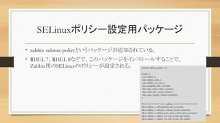 SELinuxݥꥷ`Oåѥå`
? zabbix-selinux-policyȤѥå`׷ӤƤ롣
? RHEL 7RHEL 8ʤɤǡΥѥå`򥤥󥹥ȩ`뤹뤳Ȥǡ
ZabbixäSELinuxΥݥꥷ`O롣
38
module zabbix_policy 1.0;
require {
type zabbix_t;
type zabbix_port_t;
type zabbix_var_run_t;
class capability dac_override;
class tcp_socket name_connect;
class sock_file { create unlink };
class unix_stream_socket connectto;
}
#============= zabbix_t ==============
allow zabbix_t self:capability dac_override;
allow zabbix_t self:unix_stream_socket connectto;
allow zabbix_t zabbix_port_t:tcp_socket name_connect;
allow zabbix_t zabbix_var_run_t:sock_file create;
allow zabbix_t zabbix_var_run_t:sock_file unlink;
 