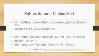 Zabbix Summit Online 2021
? һ_ߤZabbix_kԪǤZabbixߤȫ򤱥
٥
? 10_趨ǤäΤڤ줿
? Օr 20211125(ľ) 21:00(JST) - 20211126() 5:30(JST)
? _߈ 饤
? Ԕ Zabbix 6.0չȫǤΌʤ
45
٥󥵥ȣ https://www.zabbix.com/jp/events/zabbix_summit_2021
 
