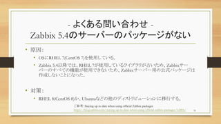 - 褯놖Ϥ碌 -
Zabbix 5.4Υ`Щ`Υѥå`ʤ
? ԭ
? OSRHEL 7(CentOS 7)ʹäƤ롣
? Zabbix 5.4ԽǤϡRHEL 7ʹäƤ饤֥꤬ŤᡢZabbix`
Щ`Τ٤ƤΙCܤʹäǤʤᡢZabbix`Щ`äιʽѥå`
ɤʤȤˤʤä
? ߣ
? RHEL 8(CentOS 8)UbuntuʤɤΥǥȥӥ`Ф롣
51
οStaying up to date when using official Zabbix packages
https://blog.zabbix.com/staying-up-to-date-when-using-official-zabbix-packages/12806/
 