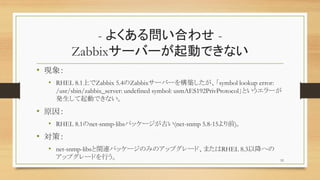 - 褯놖Ϥ碌 -
Zabbix`Щ`ӤǤʤ
? F
? RHEL 8.1ϤZabbix 5.4Zabbix`Щ`򘋺Bsymbol lookup error:
/usr/sbin/zabbix_server: undefined symbol: usmAES192PrivProtocolȤ`
kӤǤʤ
? ԭ
? RHEL 8.1net-snmp-libsѥå`Ť(net-snmp 5.8-15ǰ)
? ߣ
? net-snmp-libsvBѥå`ΤߤΥåץ`ɡޤRHEL 8.3Խؤ
åץ`ɤФ 52
 