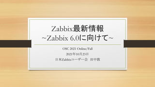 Zabbix最新情報
~Zabbix 6.0に向けて~
OSC 2021 Online/Fall
2021年10月23日
日本Zabbixユーザー会 田中敦
 