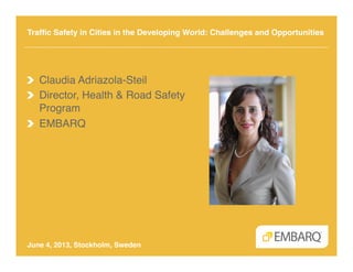 Trafﬁc Safety in Cities in the Developing World: Challenges and Opportunities 
"
June 4, 2013, Stockholm, Sweden"
!   Claudia Adriazola-Steil!
!   Director, Health & Road Safety
Program!
!   EMBARQ!
 