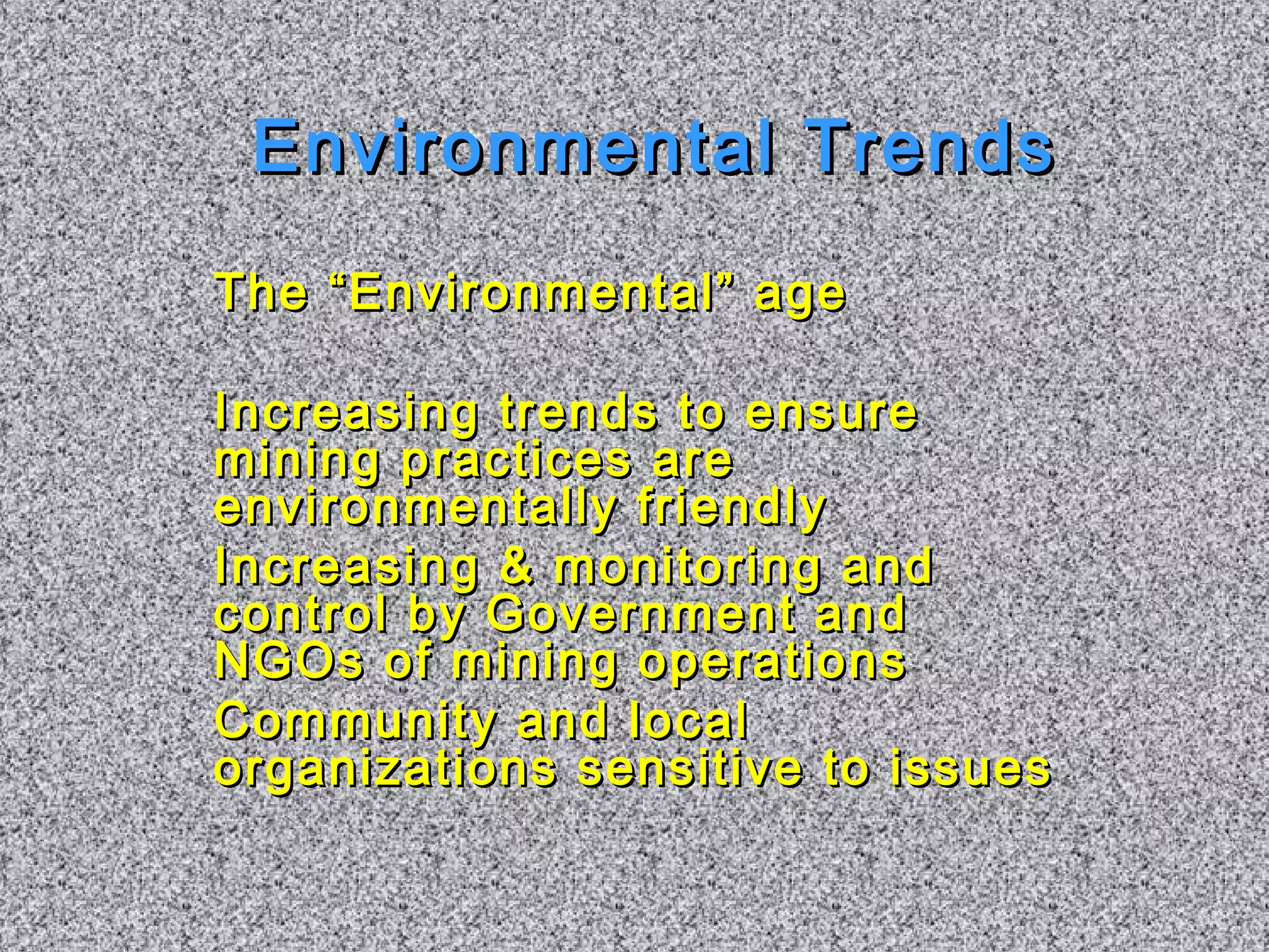 EEnnvviirroonnmmeennttaall TTrreennddss 
TThhee ““EEnnvviirroonnmmeennttaall”” aaggee 
IInnccrreeaassiinngg ttrreennddss ttoo eennssuurree 
mmiinniinngg pprraaccttiicceess aarree 
eennvviirroonnmmeennttaallllyy ffrriieennddllyy 
IInnccrreeaassiinngg && mmoonniittoorriinngg aanndd 
ccoonnttrrooll bbyy GGoovveerrnnmmeenntt aanndd 
NNGGOOss ooff mmiinniinngg ooppeerraattiioonnss 
CCoommmmuunniittyy aanndd llooccaall 
oorrggaanniizzaattiioonnss sseennssiittiivvee ttoo iissssuueess 
 