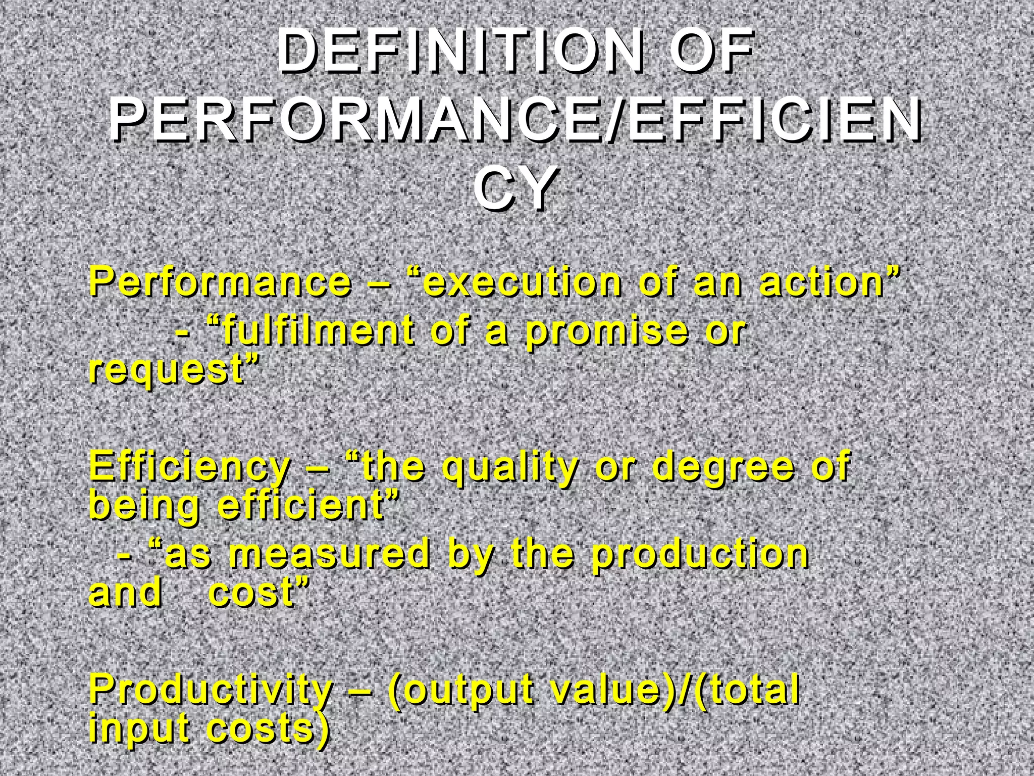 DDEEFFIINNIITTIIOONN OOFF 
PPEERRFFOORRMMAANNCCEE//EEFFFFIICCIIEENN 
CCYY 
PPeerrffoorrmmaannccee –– ““eexxeeccuuttiioonn ooff aann aaccttiioonn”” 
-- ““ffuullffiillmmeenntt ooff aa pprroommiissee oorr 
rreeqquueesstt”” 
EEffffiicciieennccyy –– ““tthhee qquuaalliittyy oorr ddeeggrreeee ooff 
bbeeiinngg eeffffiicciieenntt”” 
-- ““aass mmeeaassuurreedd bbyy tthhee pprroodduuccttiioonn 
aanndd ccoosstt”” 
PPrroodduuccttiivviittyy –– ((oouuttppuutt vvaalluuee))//((ttoottaall 
iinnppuutt ccoossttss)) 
 