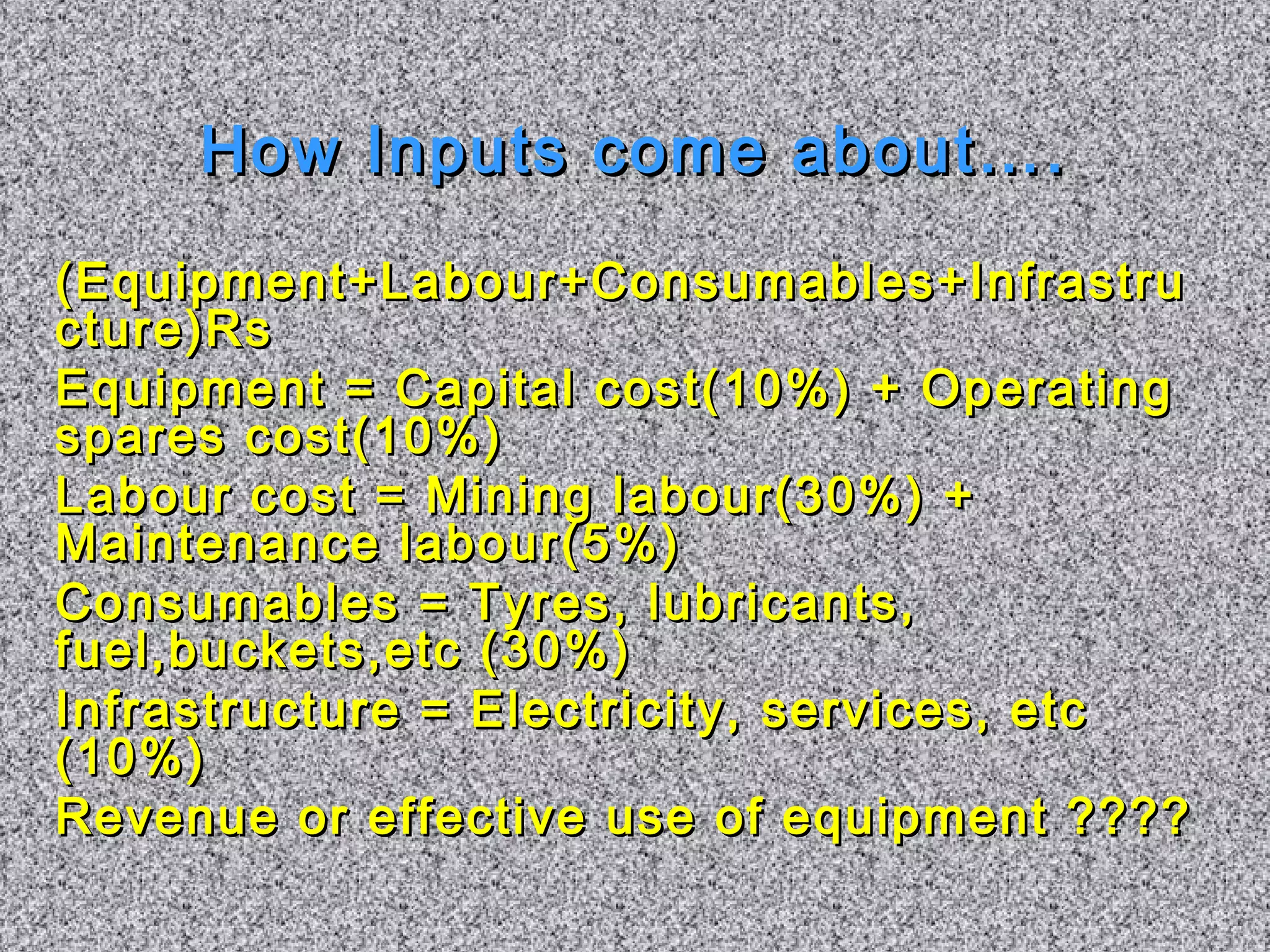 How IInnppuuttss ccoommee aabboouutt…….. 
((EEqquuiippmmeenntt++LLaabboouurr++CCoonnssuummaabblleess++IInnffrraassttrruu 
ccttuurree))RRss 
EEqquuiippmmeenntt == CCaappiittaall ccoosstt((1100%)) ++ OOppeerraattiinngg 
ssppaarreess ccoosstt((1100%)) 
LLaabboouurr ccoosstt == MMiinniinngg llaabboouurr((3300%)) ++ 
MMaaiinntteennaannccee llaabboouurr((55%)) 
CCoonnssuummaabblleess == TTyyrreess,, lluubbrriiccaannttss,, 
ffuueell,,bbuucckkeettss,,eettcc ((3300%)) 
IInnffrraassttrruuccttuurree == EElleeccttrriicciittyy,, sseerrvviicceess,, eettcc 
((1100%)) 
RReevveennuuee oorr eeffffeeccttiivvee uussee ooff eeqquuiippmmeenntt ???????? 
 