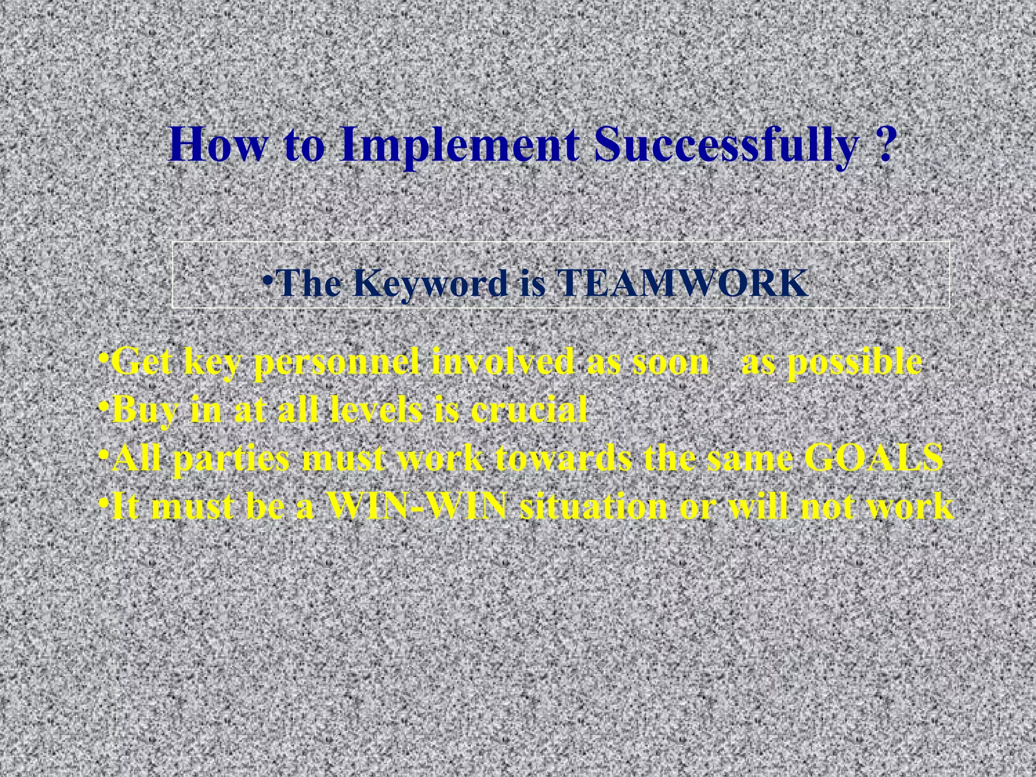 How to Implement Successfully ? 
•The Keyword is TEAMWORK 
•Get key personnel involved as soon as possible 
•Buy in at all levels is crucial 
•All parties must work towards the same GOALS 
•It must be a WIN-WIN situation or will not work 
 