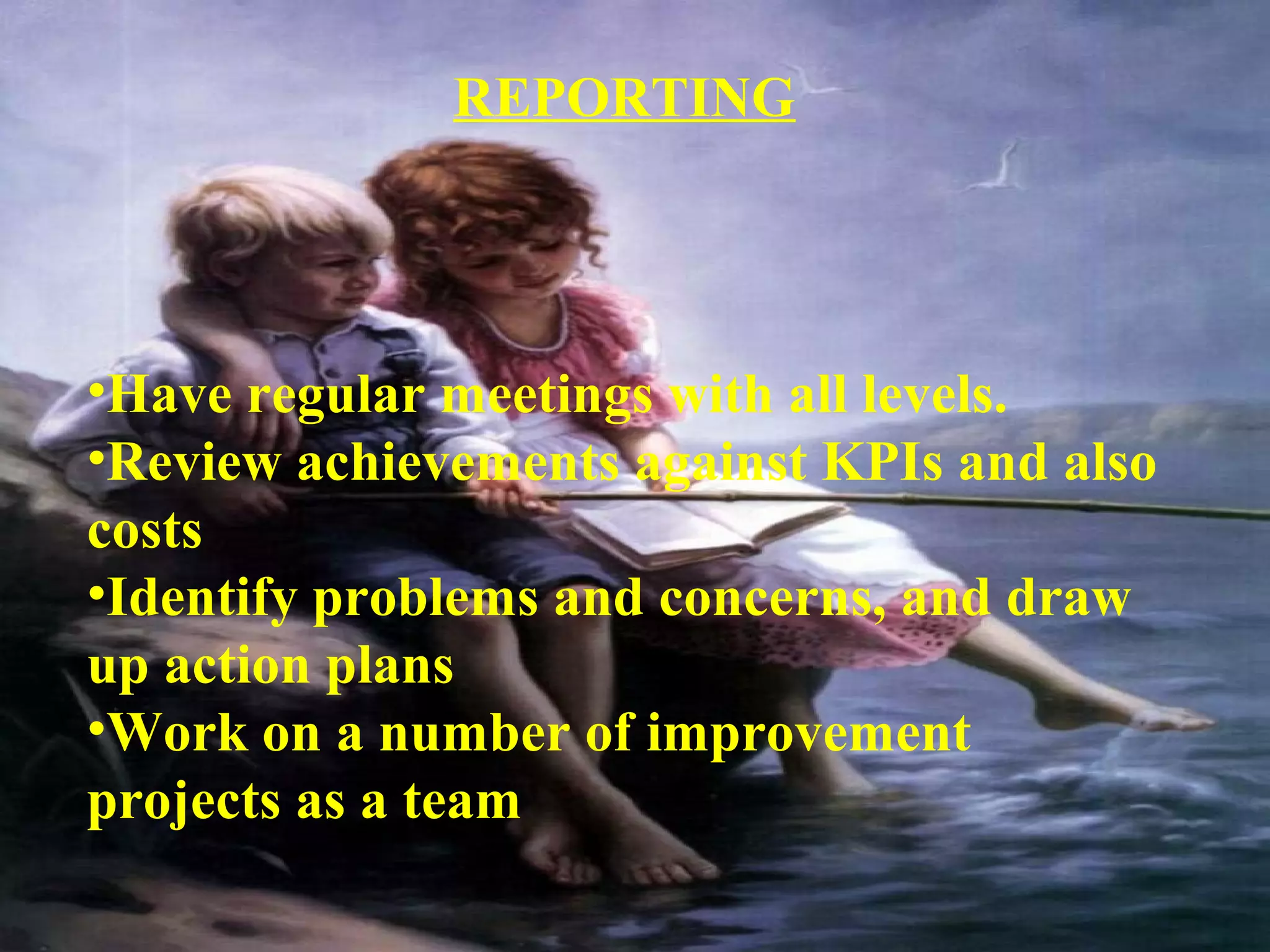 REPORTING 
•Have regular meetings with all levels. 
•Review achievements against KPIs and also 
costs 
•Identify problems and concerns, and draw 
up action plans 
•Work on a number of improvement 
projects as a team 
 