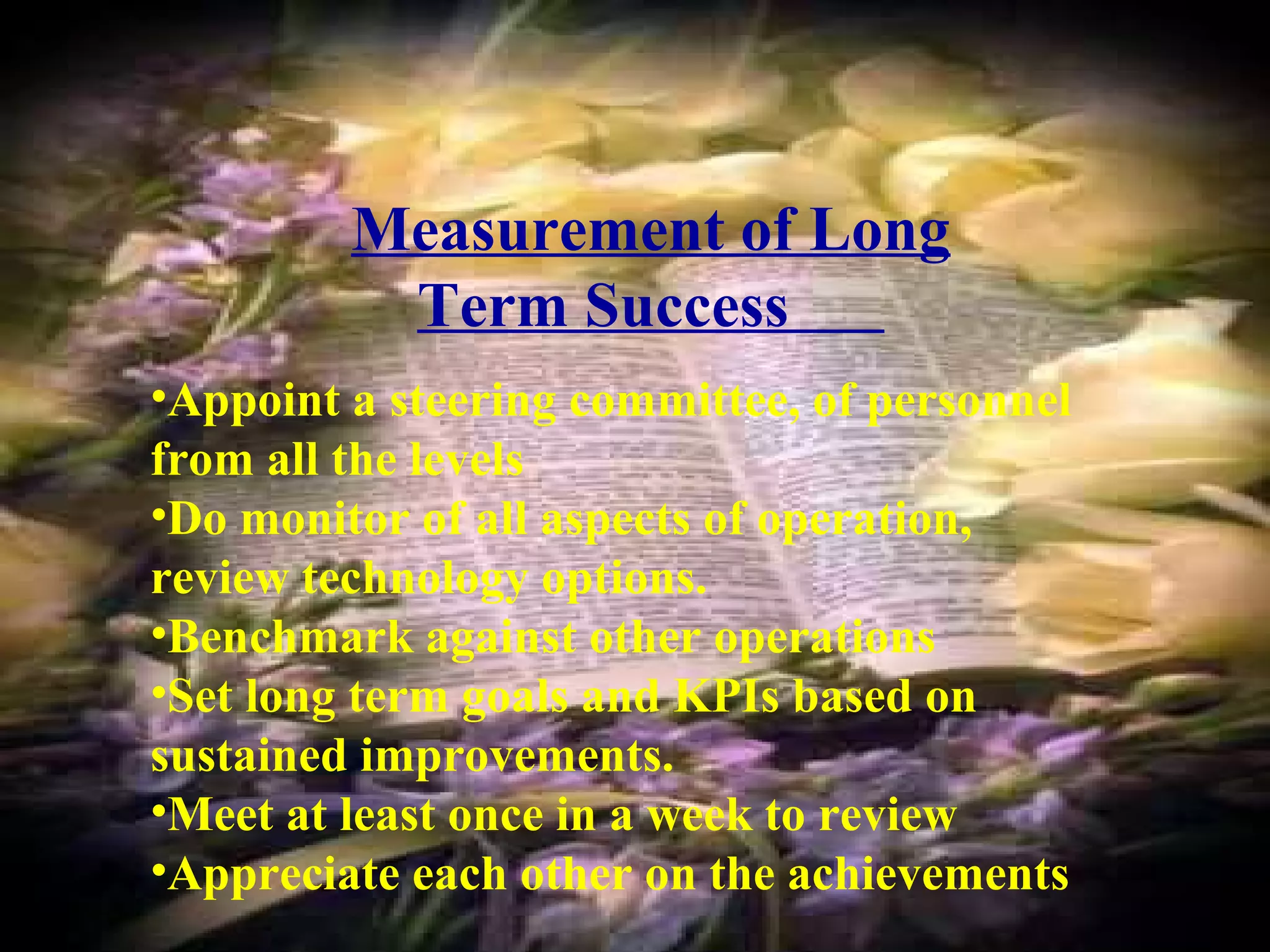 Measurement of Long 
Term Success 
•Appoint a steering committee, of personnel 
from all the levels 
•Do monitor of all aspects of operation, 
review technology options. 
•Benchmark against other operations 
•Set long term goals and KPIs based on 
sustained improvements. 
•Meet at least once in a week to review 
•Appreciate each other on the achievements 
 