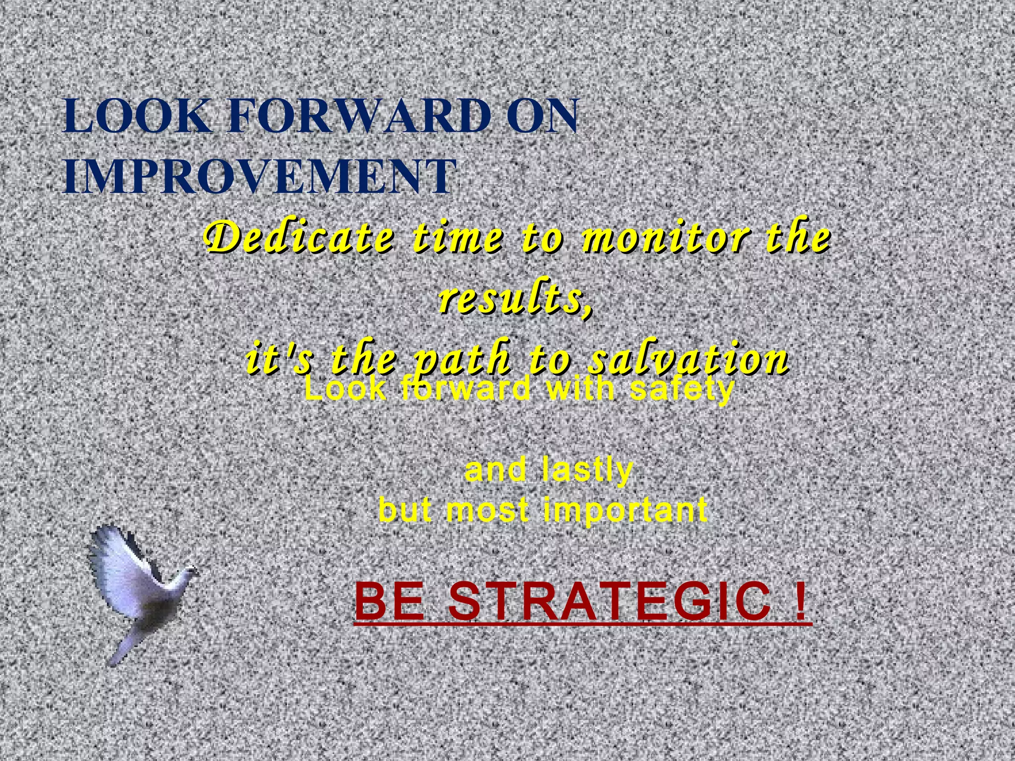 LOOK FORWARD ON 
IMPROVEMENT 
Dedicate time ttoo mmoonniittoorr tthhee 
rreessuullttss,, 
iitt''ss tthhee ppaatthh ttoo ssaallvvaattiioonn Look forward with safety 
and lastly 
but most important 
BE STRATEGIC ! 
 