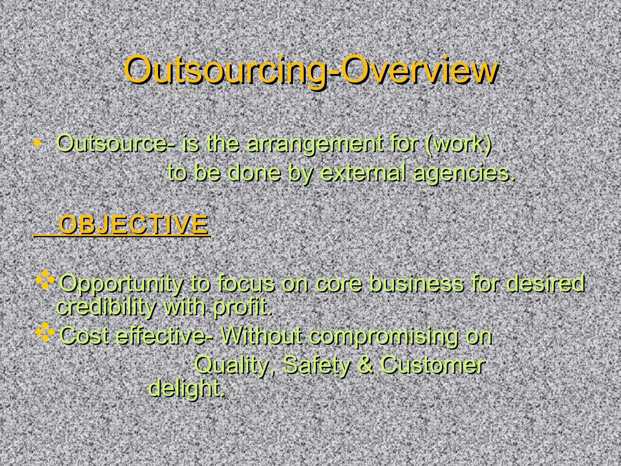OOuuttssoouurrcciinngg--OOvveerrvviieeww 
• OOuuttssoouurrccee-- iiss tthhee aarrrraannggeemmeenntt ffoorr ((wwoorrkk)) 
ttoo bbee ddoonnee bbyy eexxtteerrnnaall aaggeenncciieess.. 
OOBBJJEECCTTIIVVEE 
OOppppoorrttuunniittyy ttoo ffooccuuss oonn ccoorree bbuussiinneessss ffoorr ddeessiirreedd 
ccrreeddiibbiilliittyy wwiitthh pprrooffiitt.. 
CCoosstt eeffffeeccttiivvee-- WWiitthhoouutt ccoommpprroommiissiinngg oonn 
QQuuaalliittyy,, SSaaffeettyy  CCuussttoommeerr 
ddeelliigghhtt.. 
 