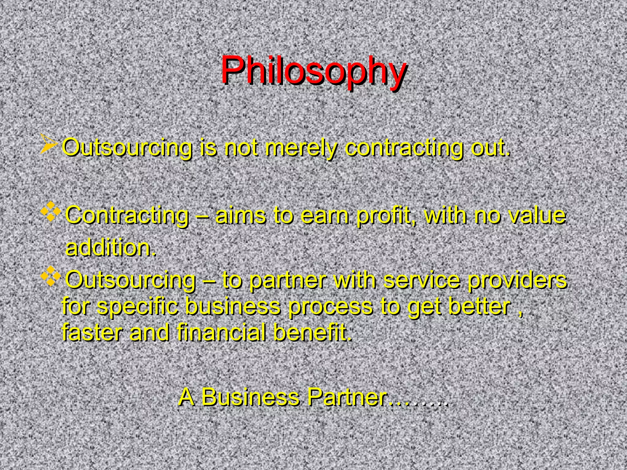 PPhhiilloossoopphhyy 
OOuuttssoouurrcciinngg iiss nnoott mmeerreellyy ccoonnttrraaccttiinngg oouutt.. 
CCoonnttrraaccttiinngg –– aaiimmss ttoo eeaarrnn pprrooffiitt,, wwiitthh nnoo vvaalluuee 
aaddddiittiioonn.. 
OOuuttssoouurrcciinngg –– ttoo ppaarrttnneerr wwiitthh sseerrvviiccee pprroovviiddeerrss 
ffoorr ssppeecciiffiicc bbuussiinneessss pprroocceessss ttoo ggeett bbeetttteerr ,, 
ffaasstteerr aanndd ffiinnaanncciiaall bbeenneeffiitt.. 
AA BBuussiinneessss PPaarrttnneerr………….... 
 