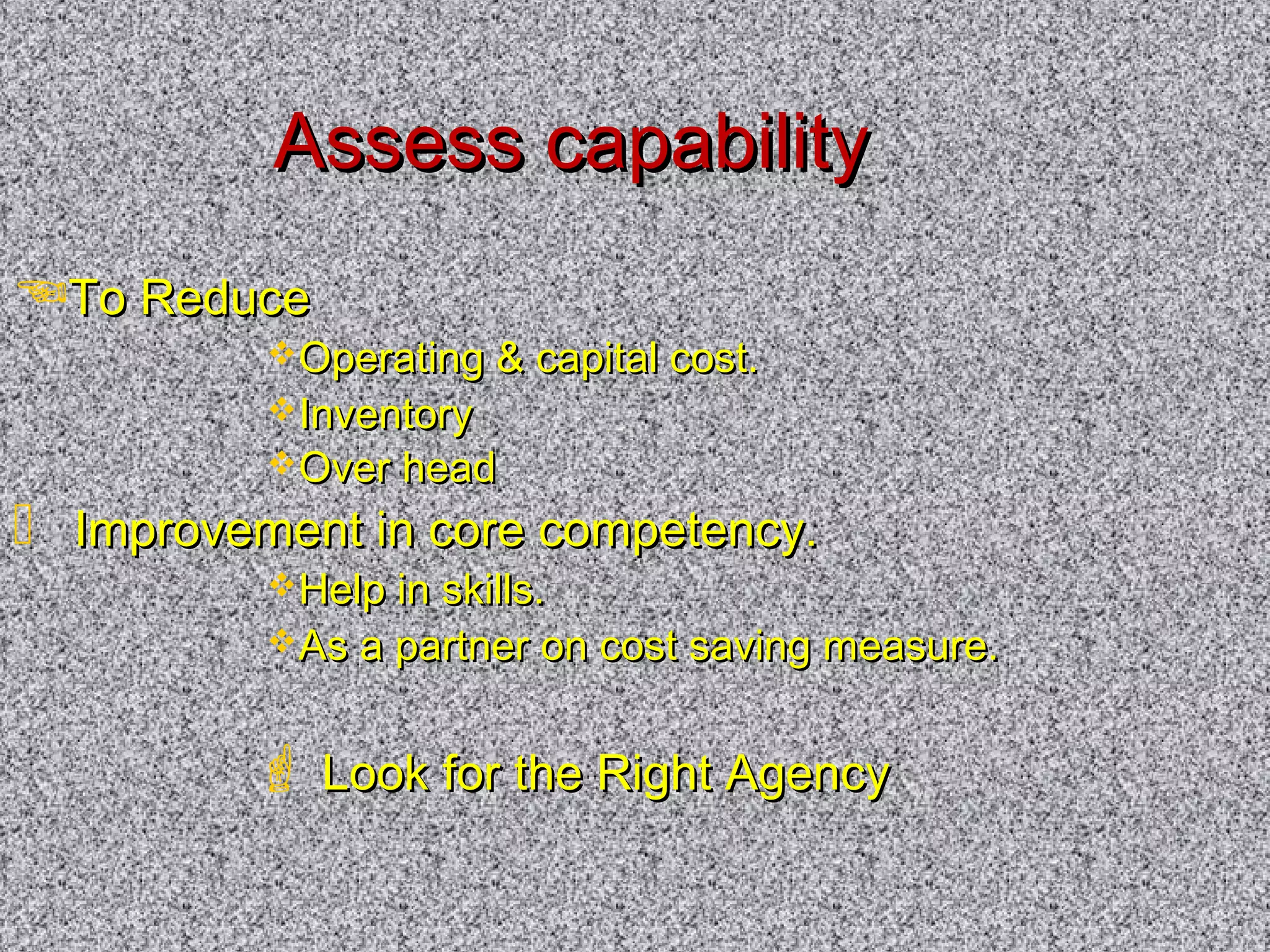 AAsssseessss ccaappaabbiilliittyy 
TToo RReedduuccee 
OOppeerraattiinngg  ccaappiittaall ccoosstt.. 
IInnvveennttoorryy 
OOvveerr hheeaadd 
 IImmpprroovveemmeenntt iinn ccoorree ccoommppeetteennccyy.. 
HHeellpp iinn sskkiillllss.. 
AAss aa ppaarrttnneerr oonn ccoosstt ssaavviinngg mmeeaassuurree.. 
 LLooookk ffoorr tthhee RRiigghhtt AAggeennccyy 
 